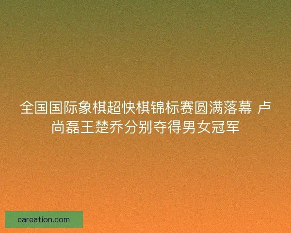 全国国际象棋超快棋锦标赛圆满落幕 卢尚磊王楚乔分别夺得男女冠军