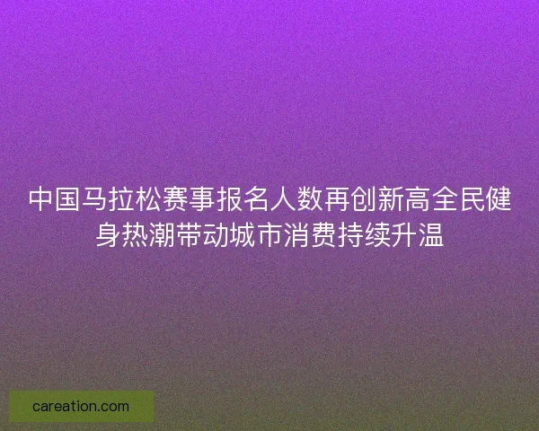 中国马拉松赛事报名人数再创新高全民健身热潮带动城市消费持续升温