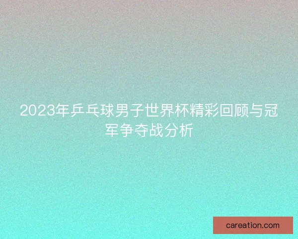 2023年乒乓球男子世界杯精彩回顾与冠军争夺战分析
