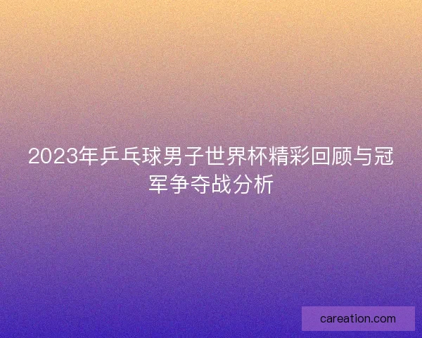 2023年乒乓球男子世界杯精彩回顾与冠军争夺战分析