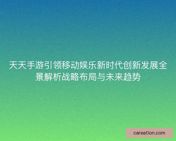 天天手游引领移动娱乐新时代创新发展全景解析战略布局与未来趋势